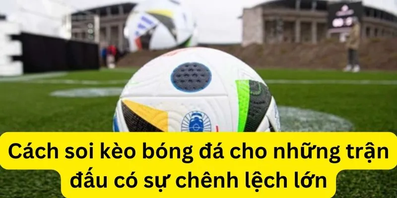 Cách soi kèo bóng đá cho những trận đấu có sự chênh lệch lớn